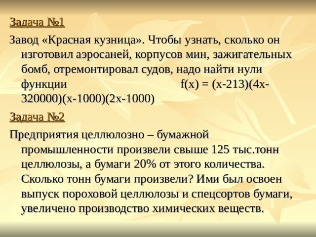 Задача №1 Завод «Красная кузница». Чтобы узнать, сколько он изготовил аэросаней, корпусов мин, зажигательных бомб, отремонтировал судов, надо найти нули функции f (х) = (х-213)(4х-320000)(х-1000)(2х-1000)  Задача №2 Предприятия целлюлозно – бумажной промышленности произвели свыше 125 тыс.тонн целлюлозы, а бумаги 20% от этого количества. Сколько тонн бумаги произвели? Ими был освоен выпуск пороховой целлюлозы и спецсортов бумаги, увеличено производство химических веществ. 