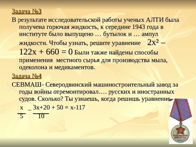 Задача №3 В результате исследовательской работы ученых АЛТИ была получена горючая жидкость, к середине 1943 года в институте было выпущено … бутылок и … ампул жидкости. Чтобы узнать, решите уравнение 2х ² – 122х + 660 = 0 Были также найдены способы применения местного сырья для производства мыла, одеколона и медикаментов. Задача №4 СЕВМАШ- Северодвинский машиностроительный завод за годы войны отремонтировал…. русских и иностранных судов. Сколько? Ты узнаешь, когда решишь уравнение  х _ 3х+20 + 50 = х-117  5 10 