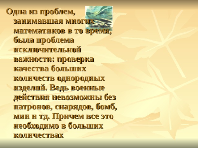 Одна из проблем, занимавшая многих математиков в то время, была проблема исключительной важности: проверка качества больших количеств однородных изделий. Ведь военные действия невозможны без патронов, снарядов, бомб, мин и тд. Причем все это необходимо в больших количествах 