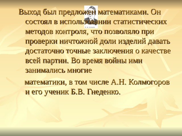 Выход был предложен математиками. Он состоял в использовании статистических методов контроля, что позволяло при проверки ничтожной доли изделий давать достаточно точные заключения о качестве всей партии. Во время войны ими занимались многие  математики, в том числе А.Н. Колмогоров и его ученик Б.В. Гнеденко. 