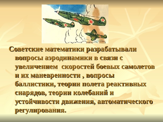 Советские математики разрабатывали вопросы аэродинамики в связи с увеличением скоростей боевых самолетов и их маневренности , вопросы баллистики, теории полета реактивных снарядов, теории колебаний и устойчивости движения, автоматического регулирования.  