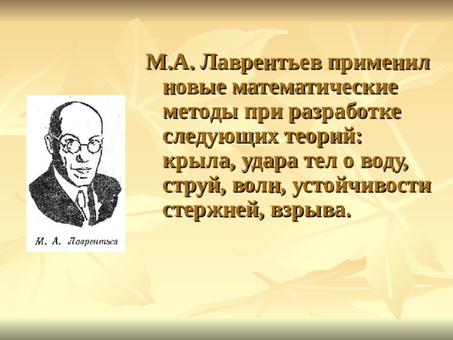 М.А. Лаврентьев применил новые математические методы при разработке следующих теорий: крыла, удара тел о воду, струй, волн, устойчивости стержней, взрыва. 