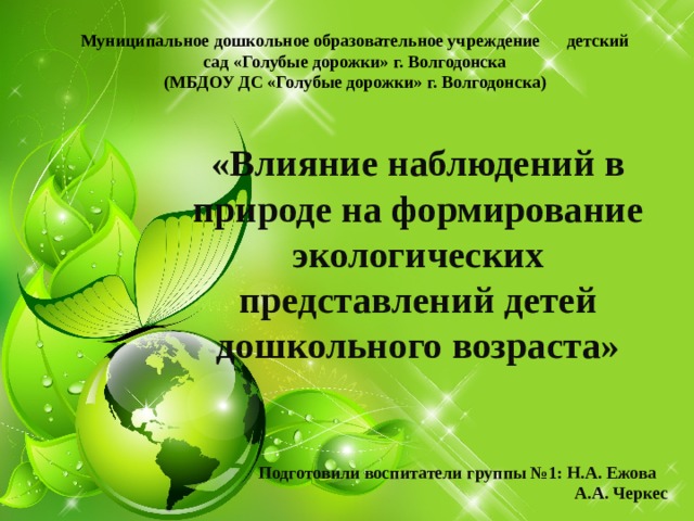 Муниципальное дошкольное образовательное учреждение детский сад «Голубые дорожки» г. Волгодонска  (МБДОУ ДС «Голубые дорожки» г. Волгодонска) «Влияние наблюдений в природе на формирование экологических представлений детей дошкольного возраста» Подготовили воспитатели группы №1: Н.А. Ежова  А.А. Черкес 