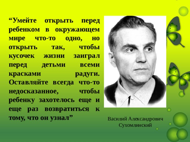 “ Умейте открыть перед ребенком в окружающем мире что-то одно, но открыть так, чтобы кусочек жизни заиграл перед детьми всеми красками радуги. Оставляйте всегда что-то недосказанное, чтобы ребенку захотелось еще и еще раз возвратиться к тому, что он узнал”  Василий Александрович Сухомлинский 