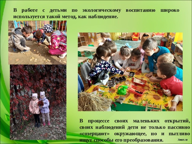 В работе с детьми по экологическому воспитанию широко используется такой метод, как наблюдение. В процессе своих маленьких открытий, своих наблюдений дети не только пассивно «созерцают» окружающее, но и пытливо ищут способы его преобразования. 