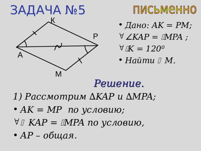 ЗАДАЧА №5 К Дано: AK = PM;  KAP =  MPA ;   K = 120 ⁰ Найти  M . Р A М Решение. 1) Рассмотрим ∆ KAP и  ∆ MPA; AK = MP по условию;   KAP =  MPA по условию, AP – общая. 