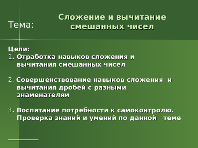  Тема: Сложение и вычитание смешанных чисел Цели:  1 . Отработка навыков сложения и  вычитания смешанных чисел 2. Совершенствование  навыков сложения и  вычитания дробей с разными  знаменателям 3 . Воспитание потребности к самоконтролю.  Проверка знаний  и умений по данной теме    