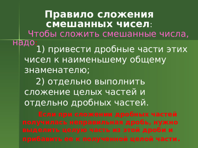 Правило сложения смешанных чисел : Чтобы сложить смешанные числа, надо : 1) привести дробные части этих чисел к наименьшему общему знаменателю; 2) отдельно выполнить сложение целых частей и отдельно дробных частей.  Если при сложении дробных частей получилась неправильная дробь, нужно выделить целую часть из этой дроби и прибавить ее к полученной целой части . 