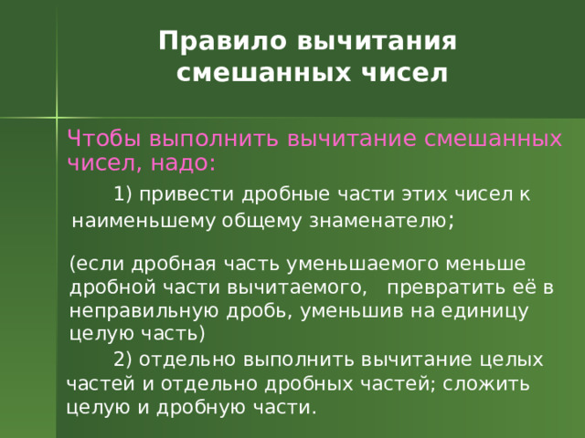 Правило вычитания смешанных чисел Чтобы выполнить вычитание смешанных чисел, надо:  1) привести дробные части этих чисел к наименьшему общему знаменателю ; (если дробная часть уменьшаемого меньше дробной части вычитаемого, превратить её в неправильную дробь, уменьшив на единицу целую часть)  2) отдельно выполнить вычитание целых частей и отдельно дробных частей; сложить целую и дробную части. 