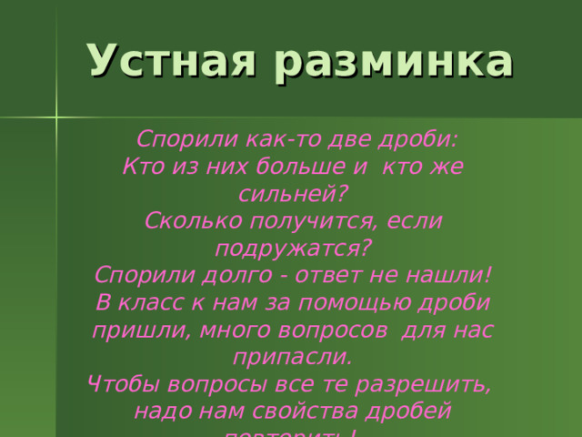 Устная разминка  Спорили как-то две дроби: Кто из них больше и кто же сильней? Сколько получится, если подружатся?  Спорили долго - ответ не нашли! В класс к нам за помощью дроби пришли, много вопросов для нас припасли. Чтобы вопросы все те разрешить,  надо нам свойства дробей повторить! 