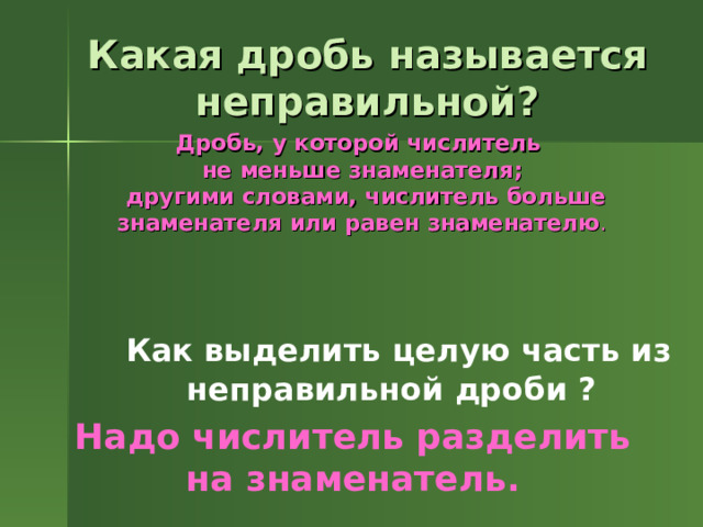 Какая дробь называется неправильной? Дробь, у которой числитель не меньше знаменателя;  другими словами, числитель больше знаменателя или равен знаменателю .  Как выделить целую часть из неправильной дроби ? Надо числитель разделить на знаменатель. 