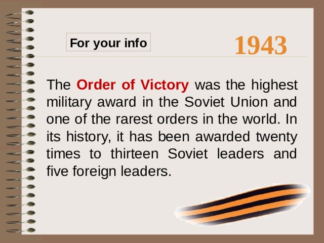 1943 For your info The Order of Victory  was the highest military award in the Soviet Union and one of the rarest orders in the world. In its history, it has been awarded twenty times to thirteen Soviet leaders and five foreign leaders.