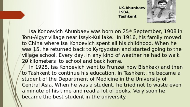 I.K.Ahunbaev 1934, Tashkent  Isa Konoevich Ahunbaev was born on 25 th September, 1908 in Toru-Aigyr village near Issyk-Kul lake. In 1916, his family moved to China where Isa Konoevich spent all his childhood. When he was 15, he returned back to Kyrgyzstan and started going to the village school. Every day, in any kind of weather he had to walk 20 kilometers to school and back home.  In 1925, Isa Konoevich went to Frunze( now Bishkek) and then to Tashkent to continue his education. In Tashkent, he became a student of the Department of Medicine in the University of Central Asia. When he was a student, he tried not to waste even a minute of his time and read a lot of books. Very soon he became the best student in the university. 