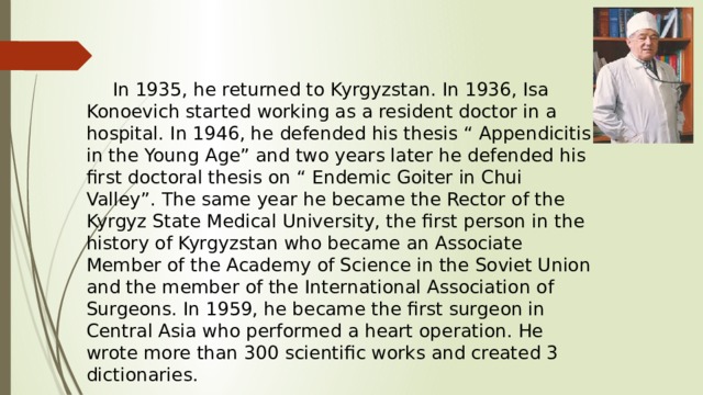  In 1935, he returned to Kyrgyzstan. In 1936, Isa Konoevich started working as a resident doctor in a hospital. In 1946, he defended his thesis “ Appendicitis in the Young Age” and two years later he defended his first doctoral thesis on “ Endemic Goiter in Chui Valley”. The same year he became the Rector of the Kyrgyz State Medical University, the first person in the history of Kyrgyzstan who became an Associate Member of the Academy of Science in the Soviet Union and the member of the International Association of Surgeons. In 1959, he became the first surgeon in Central Asia who performed a heart operation. He wrote more than 300 scientific works and created 3 dictionaries. 