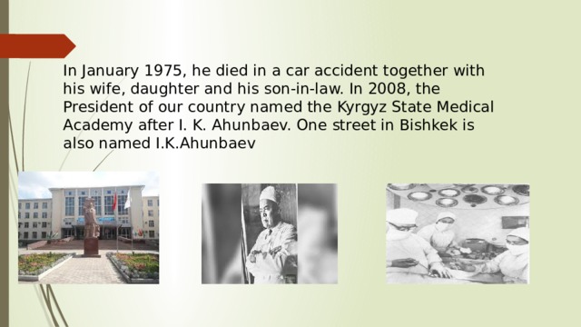 In January 1975, he died in a car accident together with his wife, daughter and his son-in-law. In 2008, the President of our country named the Kyrgyz State Medical Academy after I. K. Ahunbaev. One street in Bishkek is also named I.K.Ahunbaev 