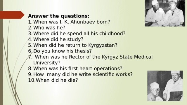 Answer the questions: When was I. K. Ahunbaev born? Who was he? Where did he spend all his childhood? Where did he study? When did he return to Kyrgyzstan? Do you know his thesis?  When was he Rector of the Kyrgyz State Medical University? When was his first heart operations? How many did he write scientific works? When did he die? 