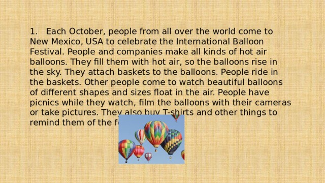 1. Each October, people from all over the world come to New Mexico, USA to celebrate the International Balloon Festival. People and companies make all kinds of hot air balloons. They fill them with hot air, so the balloons rise in the sky. They attach baskets to the balloons. People ride in the baskets. Other people come to watch beautiful balloons of different shapes and sizes float in the air. People have picnics while they watch, film the balloons with their cameras or take pictures. They also buy T-shirts and other things to remind them of the festival 