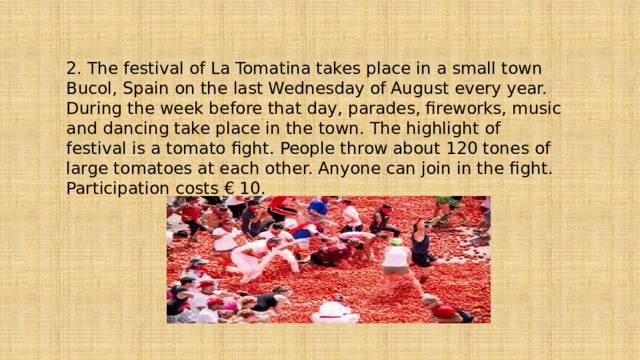 2. The festival of La Tomatina takes place in a small town Bucol, Spain on the last Wednesday of August every year. During the week before that day, parades, fireworks, music and dancing take place in the town. The highlight of festival is a tomato fight. People throw about 120 tones of large tomatoes at each other. Anyone can join in the fight. Participation costs € 10. 