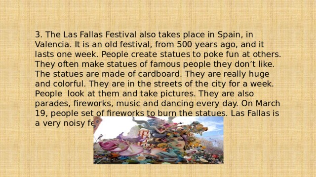 3. The Las Fallas Festival also takes place in Spain, in Valencia. It is an old festival, from 500 years ago, and it lasts one week. People create statues to poke fun at others. They often make statues of famous people they don’t like. The statues are made of cardboard. They are really huge and colorful. They are in the streets of the city for a week. People look at them and take pictures. They are also parades, fireworks, music and dancing every day. On March 19, people set of fireworks to burn the statues. Las Fallas is a very noisy festival. 