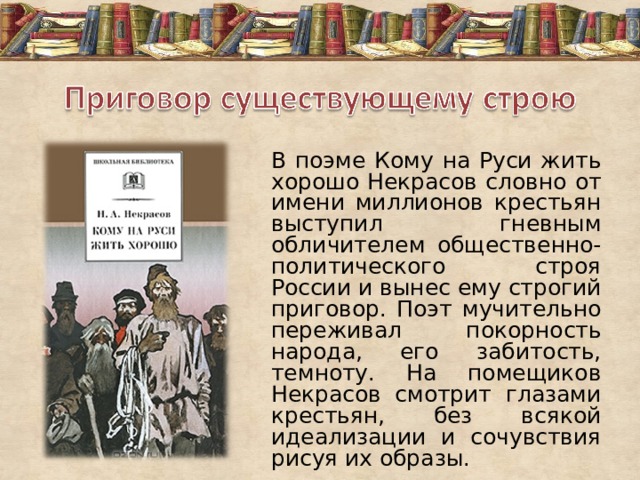 В поэме Кому на Руси жить хорошо Некрасов словно от имени миллионов крестьян выступил гневным обличителем общественно-политического строя России и вынес ему строгий приговор. Поэт мучительно переживал покорность народа, его забитость, темноту. На помещиков Некрасов смотрит глазами крестьян, без всякой идеализации и сочувствия рисуя их образы. 