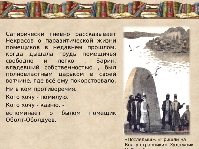 Сатирически гневно рассказывает Некрасов о паразитической жизни помещиков в недавнем прошлом, когда дышала грудь помещичья свободно и легко . Барин, владевший собственностью , был полновластным царьком в своей вотчине, где всё ему покорствовало. Ни в ком противоречия, Кого хочу - помилую, Кого хочу - казню, - вспоминает о былом помещик Оболт-Оболдуев. «Последыш». «Пришли на Волгу странники». Художник Н. Воробьев 