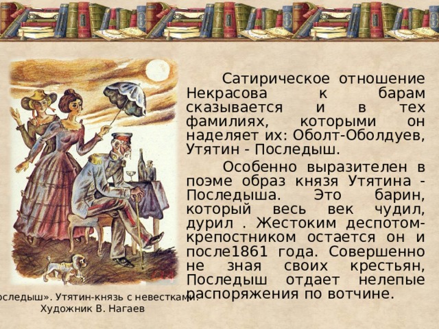  Сатирическое отношение Некрасова к барам сказывается и в тех фамилиях, которыми он наделяет их: Оболт-Оболдуев, Утятин - Последыш.  Особенно выразителен в поэме образ князя Утятина - Последыша. Это барин, который весь век чудил, дурил . Жестоким деспотом-крепостником остается он и после1861 года. Совершенно не зная своих крестьян, Последыш отдает нелепые распоряжения по вотчине. «Последыш». Утятин-князь с невестками. Художник В. Нагаев 