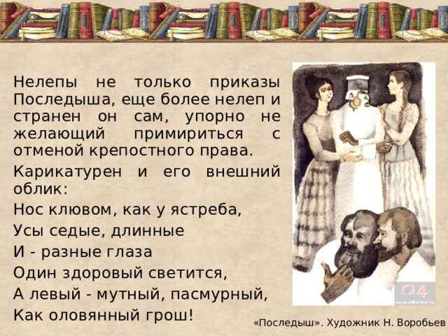 Нелепы не только приказы Последыша, еще более нелеп и странен он сам, упорно не желающий примириться с отменой крепостного права. Карикатурен и его внешний облик: Нос клювом, как у ястреба, Усы седые, длинные И - разные глаза Один здоровый светится, А левый - мутный, пасмурный, Как оловянный грош! «Последыш». Художник Н. Воробьев 