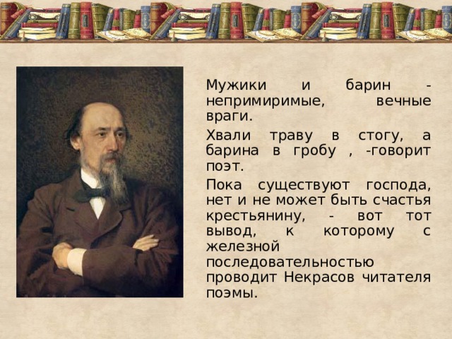 Мужики и барин - непримиримые, вечные враги. Хвали траву в стогу, а барина в гробу , -говорит поэт. Пока существуют господа, нет и не может быть счастья крестьянину, - вот тот вывод, к которому с железной последовательностью проводит Некрасов читателя поэмы. 