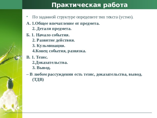 Практическая работа По заданной структуре определите тип текста (устно). А. 1.Общее впечатление от предмета.  2. Детали предмета. Б. 1. Начало события.  2. Развитие действия.  3. Кульминация.  4.Конец события, развязка. В. 1. Тезис.  2.Доказательства.  3. Вывод. – В любом рассуждении есть тезис, доказательства, вывод. (ТДВ) 