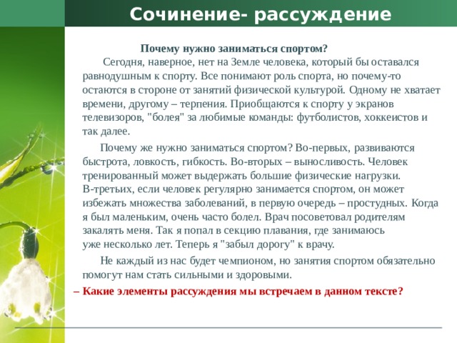 Сочинение- рассуждение  Почему нужно заниматься спортом?   Сегодня, наверное, нет на Земле человека, который бы оставался равнодушным к спорту. Все понимают роль спорта, но почему-то остаются в стороне от занятий физической культурой. Одному не хватает времени, другому – терпения. Приобщаются к спорту у экранов телевизоров, 