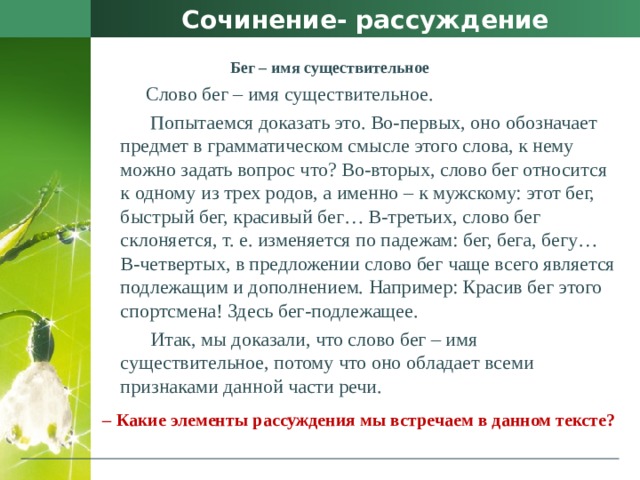 Сочинение- рассуждение  Бег – имя существительное  Слово бег – имя существительное.  Попытаемся доказать это. Во-первых, оно обозначает предмет в грамматическом смысле этого слова, к нему можно задать вопрос что? Во-вторых, слово бег относится к одному из трех родов, а именно – к мужскому: этот бег, быстрый бег, красивый бег… В-третьих, слово бег склоняется, т. е. изменяется по падежам: бег, бега, бегу… В-четвертых, в предложении слово бег чаще всего является подлежащим и дополнением. Например: Красив бег этого спортсмена! Здесь бег-подлежащее.  Итак, мы доказали, что слово бег – имя существительное, потому что оно обладает всеми признаками данной части речи.  –  Какие элементы рассуждения мы встречаем в данном тексте? 