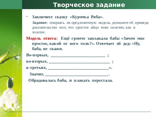 Творческое задание Закончите  сказку  «Курочка  Ряба».  Задание:   опираясь  на предложенную  модель, допишите её, приведя  доказательство  того, что  простое  яйцо  тоже  полезно, как  и   золотое. Модель  ответа :   Ещё  громче  заплакала  баба: «Зачем  мне  простое, какой  от  него  толк?». Отвечает  ей  дед: «Ну, баба, не  скажи.  Во-первых,  _________________________  ; во-вторых, ____________________________  ; в-третьих, ____________________________».    Значит, _____________________________.    Обрадовалась баба,  и  плакать  перестала. 