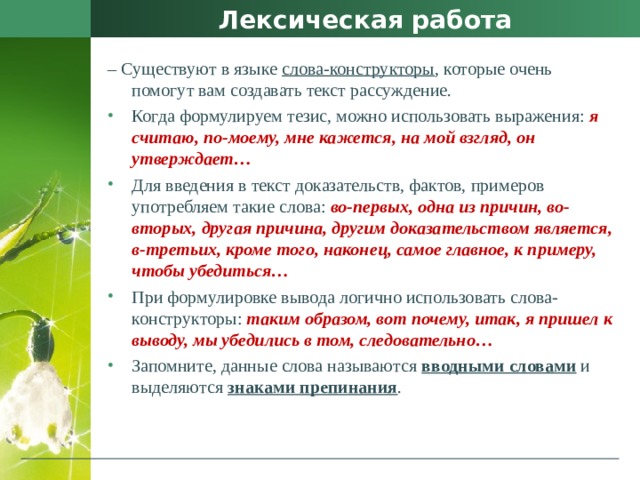 Лексическая работа –  Существуют в языке слова-конструкторы , которые очень помогут вам создавать текст рассуждение. Когда формулируем тезис, можно использовать выражения: я считаю, по-моему, мне кажется, на мой взгляд, он утверждает… Для введения в текст доказательств, фактов, примеров употребляем такие слова: во-первых, одна из причин, во-вторых, другая причина, другим доказательством является, в-третьих, кроме того, наконец, самое главное, к примеру, чтобы убедиться… При формулировке вывода логично использовать слова-конструкторы: таким образом, вот почему, итак, я пришел к выводу, мы убедились в том, следовательно… Запомните, данные слова называются  вводными словами  и выделяются знаками препинания .  