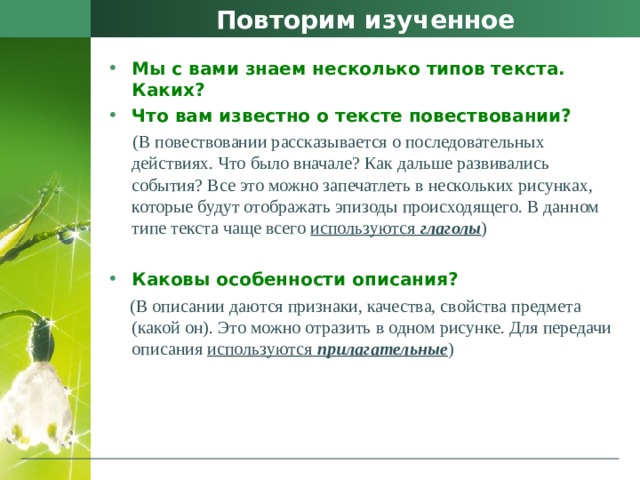 Повторим изученное Мы с вами знаем несколько типов текста. Каких? Что вам известно о тексте повествовании?  (В повествовании рассказывается о последовательных действиях. Что было вначале? Как дальше развивались события? Все это можно запечатлеть в нескольких рисунках, которые будут отображать эпизоды происходящего. В данном типе текста чаще всего используются глаголы ) Каковы особенности описания?  (В описании даются признаки, качества, свойства предмета (какой он). Это можно отразить в одном рисунке. Для передачи описания используются прилагательные ) 