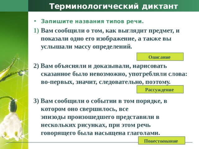 Терминологический диктант Запишите названия типов речи. Вам сообщили о том, как выглядит предмет, и показали одно его изображение, а также вы услышали массу определений.  2) Вам объясняли и доказывали, нарисовать сказанное было невозможно, употребляли слова: во-первых, значит, следовательно, поэтому.  3) Вам сообщили о событии в том порядке, в котором оно свершилось, все   эпизоды произошедшего представили в нескольких рисунках, при этом речь   говорящего была насыщена глаголами. Описание Рассуждение Повествование 
