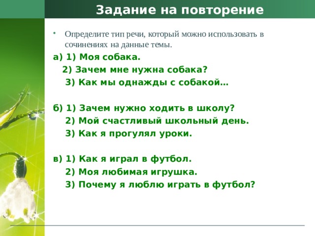 Задание на повторение Определите тип речи, который можно использовать в сочинениях на данные темы. а) 1) Моя собака.    2) Зачем мне нужна собака?     3) Как мы однажды с собакой…   б) 1) Зачем нужно ходить в школу?     2) Мой счастливый школьный день.  3) Как я прогулял уроки.   в) 1) Как я играл в футбол.    2) Моя любимая игрушка.     3) Почему я люблю играть в футбол? 