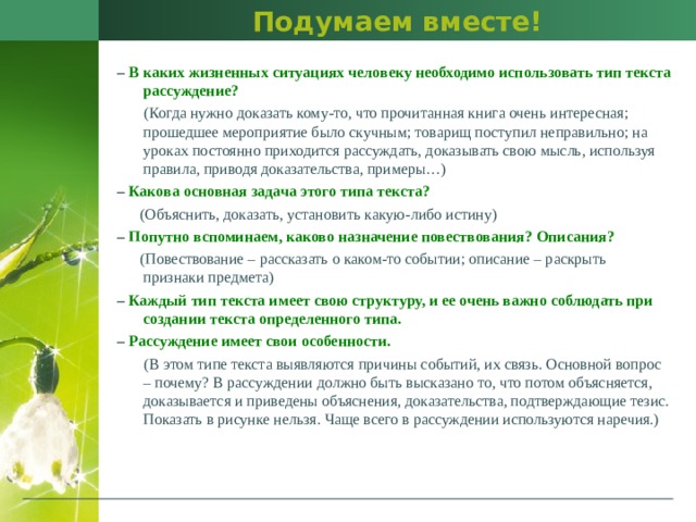 Подумаем вместе! –  В каких жизненных ситуациях человеку необходимо использовать тип текста рассуждение?  (Когда нужно доказать кому-то, что прочитанная книга очень интересная; прошедшее мероприятие было скучным; товарищ поступил неправильно; на уроках постоянно приходится рассуждать, доказывать свою мысль, используя правила, приводя доказательства, примеры…) –   Какова основная задача этого типа текста?  (Объяснить, доказать, установить какую-либо истину) –  Попутно вспоминаем, каково назначение повествования? Описания?  (Повествование – рассказать о каком-то событии; описание – раскрыть признаки предмета) – Каждый тип текста имеет свою структуру, и ее очень важно соблюдать при создании текста определенного типа. –  Рассуждение имеет свои особенности.  (В этом типе текста выявляются причины событий, их связь. Основной вопрос – почему? В рассуждении должно быть высказано то, что потом объясняется, доказывается и приведены объяснения, доказательства, подтверждающие тезис. Показать в рисунке нельзя. Чаще всего в рассуждении используются наречия.) 