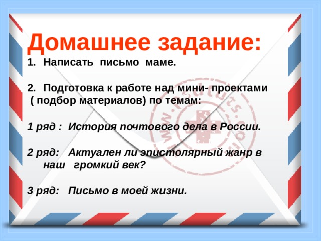 Домашнее задание: Написать письмо маме.  Подготовка к работе над мини- проектами  ( подбор материалов) по темам:  1 ряд : История почтового дела в России.  2 ряд: Актуален ли эпистолярный жанр в наш громкий век?  3 ряд: Письмо в моей жизни. 