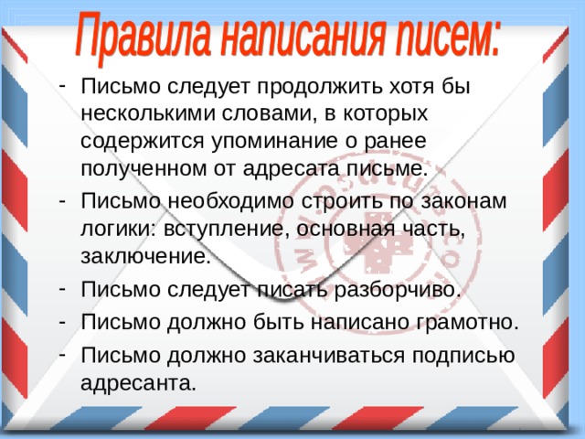 Письмо следует продолжить хотя бы несколькими словами, в которых содержится упоминание о ранее полученном от адресата письме. Письмо необходимо строить по законам логики: вступление, основная часть, заключение. Письмо следует писать разборчиво. Письмо должно быть написано грамотно. Письмо должно заканчиваться подписью адресанта. 