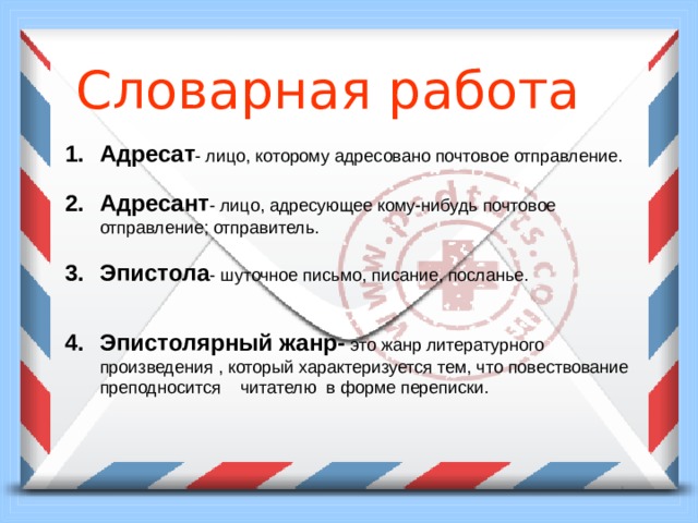  Словарная работа Адресат - лицо, которому адресовано почтовое отправление. Адресант - лицо, адресующее кому-нибудь почтовое отправление; отправитель. Эпистола - шуточное письмо, писание, посланье. Эпистолярный жанр- это жанр литературного произведения , который характеризуется тем, что повествование преподносится читателю в форме переписки. 