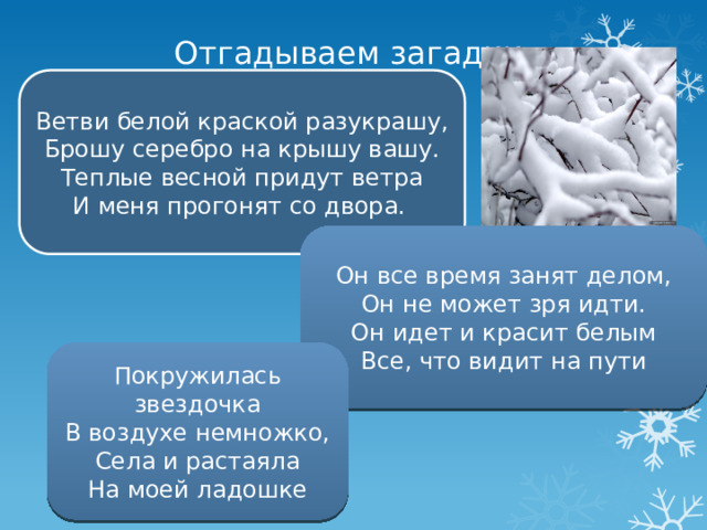 Отгадываем загадки Ветви белой краской разукрашу,  Брошу серебро на крышу вашу.  Теплые весной придут ветра  И меня прогонят со двора.   Он все время занят делом,  Он не может зря идти.  Он идет и красит белым  Все, что видит на пути Покружилась звездочка  В воздухе немножко,  Села и растаяла  На моей ладошке 