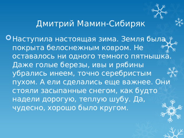Дмитрий Мамин-Сибиряк Наступила настоящая зима. Земля была покрыта белоснежным ковром. Не оставалось ни одного темного пятнышка. Даже голые березы, ивы и рябины убрались инеем, точно серебристым пухом. А ели сделались еще важнее. Они стояли засыпанные снегом, как будто надели дорогую, теплую шубу. Да, чудесно, хорошо было кругом.   