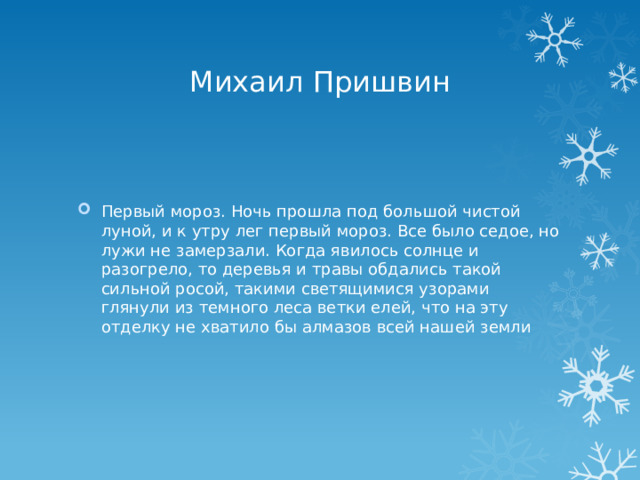 Михаил Пришвин Первый мороз. Ночь прошла под большой чистой луной, и к утру лег первый мороз. Все было седое, но лужи не замерзали. Когда явилось солнце и разогрело, то деревья и травы обдались такой сильной росой, такими светящимися узорами глянули из темного леса ветки елей, что на эту отделку не хватило бы алмазов всей нашей земли 