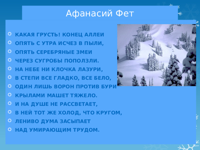 Афанасий Фет Какая грусть! Конец аллеи Опять с утра исчез в пыли, Опять серебряные змеи Через сугробы поползли. На небе ни клочка лазури, В степи все гладко, все бело, Один лишь ворон против бури Крылами машет тяжело. И на душе не рассветает, В ней тот же холод, что кругом, Лениво дума засыпает Над умирающим трудом. 