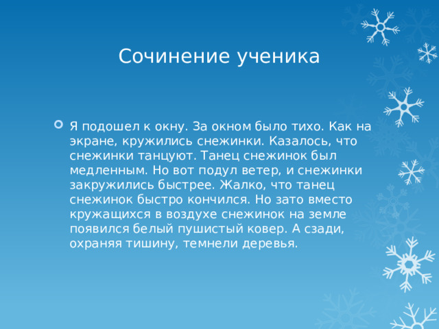 Сочинение ученика Я подошел к окну. За окном было тихо. Как на экране, кружились снежинки. Казалось, что снежинки танцуют. Танец снежинок был медленным. Но вот подул ветер, и снежинки закружились быстрее. Жалко, что танец снежинок быстро кончился. Но зато вместо кружащихся в воздухе снежинок на земле появился белый пушистый ковер. А сзади, охраняя тишину, темнели деревья. 