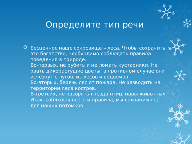 Определите тип речи Бесценное наше сокровище – леса. Чтобы сохранить это богатство, необходимо соблюдать правила поведения в природе.  Во-первых, не рубить и не ломать кустарники. Не рвать дикорастущие цветы, в противном случае они исчезнут с лугов, из лесов и водоёмов.  Во-вторых, беречь лес от пожара. Не разводить на территории леса костров.  В-третьих, не разорять гнёзда птиц, норы животных.  Итак, соблюдая все эти правила, мы сохраним лес для наших потомков. 