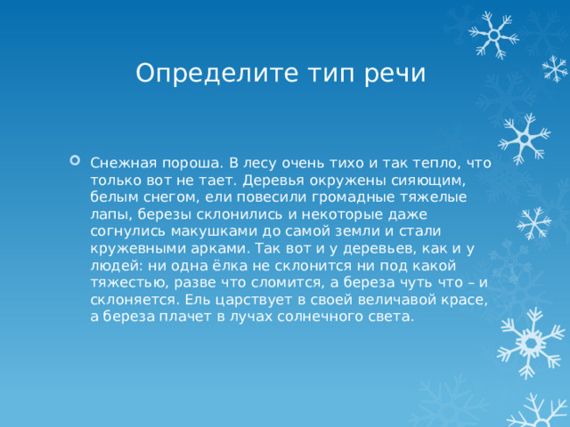 Определите тип речи Снежная пороша. В лесу очень тихо и так тепло, что только вот не тает. Деревья окружены сияющим, белым снегом, ели повесили громадные тяжелые лапы, березы склонились и некоторые даже согнулись макушками до самой земли и стали кружевными арками. Так вот и у деревьев, как и у людей: ни одна ёлка не склонится ни под какой тяжестью, разве что сломится, а береза чуть что – и склоняется. Ель царствует в своей величавой красе, а береза плачет в лучах солнечного света. 