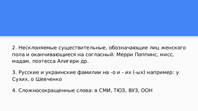 2. Несклоняемые существительные, обозначающие лиц женского пола и оканчивающиеся на согласный: Мерри Поппинс, мисс, мадам, поэтесса Алигери др. 3. Русские и украинские фамилии на -о и - их (-ых) например: у Сухих, о Шевченко 4. Сложносокращенные слова: в СМИ, ТЮЗ, ВУЗ, ООН 