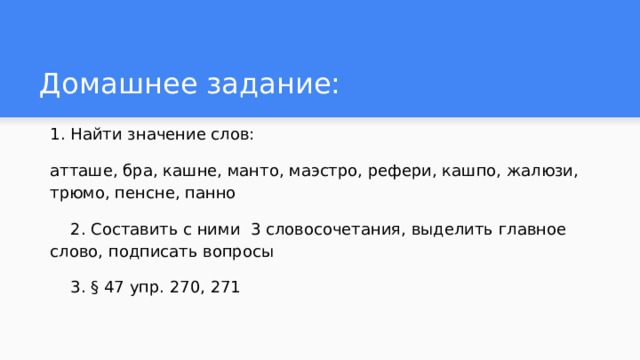 Домашнее задание: 1. Найти значение слов: атташе, бра, кашне, манто, маэстро, рефери, кашпо, жалюзи, трюмо, пенсне, панно  2. Составить с ними 3 словосочетания, выделить главное слово, подписать вопросы  3. § 47 упр. 270, 271 