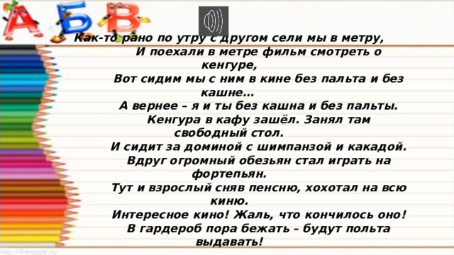 Как-то рано по утру с другом сели мы в метру,  И поехали в метре фильм смотреть о кенгуре,  Вот сидим мы с ним в кине без пальта и без кашне…  А вернее – я и ты без кашна и без пальты.  Кенгура в кафу зашёл. Занял там свободный стол.  И сидит за доминой с шимпанзой и какадой.  Вдруг огромный обезьян стал играть на фортепьян.  Тут и взрослый сняв пенсню, хохотал на всю киню.  Интересное кино! Жаль, что кончилось оно!  В гардероб пора бежать – будут польта выдавать! 